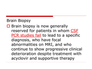 Brain Biopsy
 Brain biopsy is now generally
reserved for patients in whom CSF
PCR studies fail to lead to a specific
diagnosis, who have focal
abnormalities on MRI, and who
continue to show progressive clinical
deterioration despite treatment with
acyclovir and supportive therapy
 
