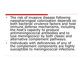 • The risk of invasive disease following
nasopharyngeal colonization depends on
both bacterial virulence factors and host
immune defense mechanisms, including
the host's capacity to produce
antimeningococcal antibodies and to
lyse meningococci by both classic and
alternative complement pathways.
• Individuals with deficiencies of any of
the complement components are highly
susceptible to meningococcal infections.
 