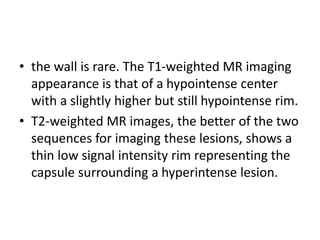 • the wall is rare. The T1-weighted MR imaging
appearance is that of a hypointense center
with a slightly higher but still hypointense rim.
• T2-weighted MR images, the better of the two
sequences for imaging these lesions, shows a
thin low signal intensity rim representing the
capsule surrounding a hyperintense lesion.
 