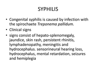 SYPHILIS
• Congenital syphilis is caused by infection with
the spirochaete Treponema pallidum.
• Clinical signs
• signs consist of hepato-splenomegaly,
jaundice, skin rash, persistent rhinitis,
lymphadenopathy, meningitis and
hydrocephalus. sensorineural hearing loss,
hydrocephalus, mental retardation, seizures
and hemiplegia
 