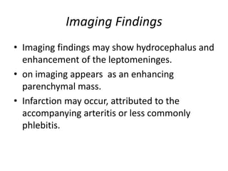 Imaging Findings
• Imaging findings may show hydrocephalus and
enhancement of the leptomeninges.
• on imaging appears as an enhancing
parenchymal mass.
• Infarction may occur, attributed to the
accompanying arteritis or less commonly
phlebitis.
 