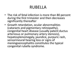 RUBELLA
• The risk of fetal infection is more than 80 percent
during the first trimester and then decreases
significantly thereafter
• Growth retardation, ocular abnormalities
(cataracts and pigmentary retinopathy),
congenital heart disease (usually patent ductus
arteriosus or pulmonary artery stenosis),
hepatosplenomegaly, jaundice, purpuric rash,
sensorineural hearing loss or signs of
meningoencephalitis constitutes the typical
congenital rubella syndrome.
 