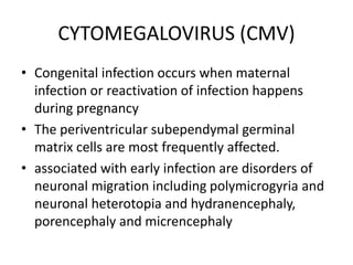 CYTOMEGALOVIRUS (CMV)
• Congenital infection occurs when maternal
infection or reactivation of infection happens
during pregnancy
• The periventricular subependymal germinal
matrix cells are most frequently affected.
• associated with early infection are disorders of
neuronal migration including polymicrogyria and
neuronal heterotopia and hydranencephaly,
porencephaly and micrencephaly
 