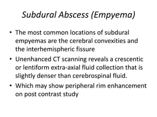 Subdural Abscess (Empyema)
• The most common locations of subdural
empyemas are the cerebral convexities and
the interhemispheric fissure
• Unenhanced CT scanning reveals a crescentic
or lentiform extra-axial fluid collection that is
slightly denser than cerebrospinal fluid.
• Which may show peripheral rim enhancement
on post contrast study
 