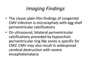Imaging Findings
• The classic plain film findings of congenital
CMV infection is microcephaly with egg shell
periventricular calcifications
• On ultrasound, bilateral periventricular
calcifications preceded by hypoechoic
periventricular ring like zones is specific for
CMV. CMV may also result in widespread
cerebral destruction with severe
encephalomalacia
 