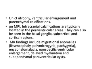 • On ct atrophy, ventricular enlargement and
parenchymal calcifications.
• on MRI. Intracranial calcifications are typically
located in the periventricular areas. They can also
be seen in the basal ganglia, subcortical and
cortical regions.
• MR findings include migrational anomalies
(lissencephaly, polymicrogyria, pachygyria),
encephalomalacia, nonspecific ventricular
enlargement, delayed myelination and
subependymal paraventricular cysts.
 