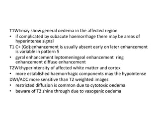 T1WI:may show general oedema in the affected region
• if complicated by subacute haemorrhage there may be areas of
hyperintense signal
T1 C+ (Gd):enhancement is usually absent early on later enhancement
is variable in pattern 5
• gyral enhancement leptomeningeal enhancement ring
enhancement diffuse enhancement
T2WI:hyperintensity of affected white matter and cortex
• more established haemorrhagic components may the hypointense
DWI/ADC more sensitive than T2 weighted images
• restricted diffusion is common due to cytotoxic oedema
• beware of T2 shine through due to vasogenic oedema
 