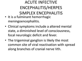 ACUTE INFECTIVE
ENCEPHALITIS/HERPES
SIMPLEX ENCEPHALITIS
• It is a fulminant hemorrhagic
meningoencephalitis.
• Clinical symptoms include a altered mental
state, a diminished level of consciousness,
focal neurologic deficit and fever.
• The trigeminal ganglion is likely the most
common site of viral reactivation with spread
along branches of cranial nerve Vth.
 