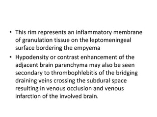 • This rim represents an inflammatory membrane
of granulation tissue on the leptomeningeal
surface bordering the empyema
• Hypodensity or contrast enhancement of the
adjacent brain parenchyma may also be seen
secondary to thrombophlebitis of the bridging
draining veins crossing the subdural space
resulting in venous occlusion and venous
infarction of the involved brain.
 