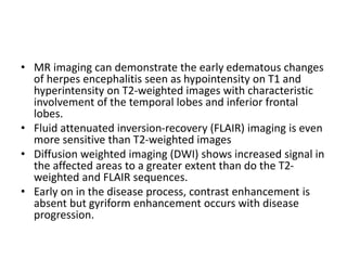 • MR imaging can demonstrate the early edematous changes
of herpes encephalitis seen as hypointensity on T1 and
hyperintensity on T2-weighted images with characteristic
involvement of the temporal lobes and inferior frontal
lobes.
• Fluid attenuated inversion-recovery (FLAIR) imaging is even
more sensitive than T2-weighted images
• Diffusion weighted imaging (DWI) shows increased signal in
the affected areas to a greater extent than do the T2-
weighted and FLAIR sequences.
• Early on in the disease process, contrast enhancement is
absent but gyriform enhancement occurs with disease
progression.
 