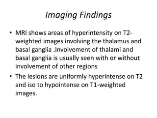 Imaging Findings
• MRI shows areas of hyperintensity on T2-
weighted images involving the thalamus and
basal ganglia .Involvement of thalami and
basal ganglia is usually seen with or without
involvement of other regions
• The lesions are uniformly hyperintense on T2
and iso to hypointense on T1-weighted
images.
 
