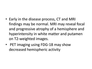 • Early in the disease process, CT and MRI
findings may be normal. MRI may reveal focal
and progressive atrophy of a hemisphere and
hyperintensity in white matter and putamen
on T2-weighted images.
• PET imaging using FDG-18 may show
decreased hemispheric activity
 