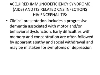 ACQUIRED IMMUNODEFICIENCY SYNDROME
(AIDS) AND ITS RELATED CNS INFECTIONS
HIV ENCEPHALITIS:
• Clinical presentation includes a progressive
dementia associated with motor and/or
behavioral dysfunction. Early difficulties with
memory and concentration are often followed
by apparent apathy and social withdrawal and
may be mistaken for symptoms of depression
 