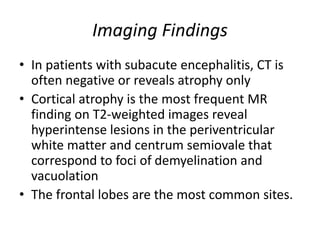 Imaging Findings
• In patients with subacute encephalitis, CT is
often negative or reveals atrophy only
• Cortical atrophy is the most frequent MR
finding on T2-weighted images reveal
hyperintense lesions in the periventricular
white matter and centrum semiovale that
correspond to foci of demyelination and
vacuolation
• The frontal lobes are the most common sites.
 
