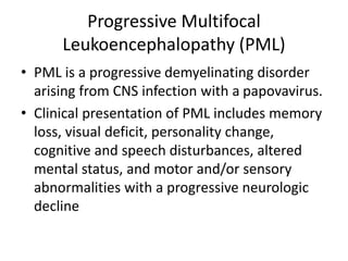 Progressive Multifocal
Leukoencephalopathy (PML)
• PML is a progressive demyelinating disorder
arising from CNS infection with a papovavirus.
• Clinical presentation of PML includes memory
loss, visual deficit, personality change,
cognitive and speech disturbances, altered
mental status, and motor and/or sensory
abnormalities with a progressive neurologic
decline
 