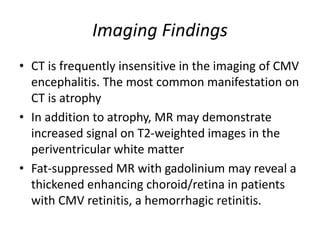 Imaging Findings
• CT is frequently insensitive in the imaging of CMV
encephalitis. The most common manifestation on
CT is atrophy
• In addition to atrophy, MR may demonstrate
increased signal on T2-weighted images in the
periventricular white matter
• Fat-suppressed MR with gadolinium may reveal a
thickened enhancing choroid/retina in patients
with CMV retinitis, a hemorrhagic retinitis.
 