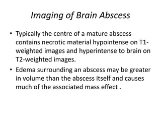 Imaging of Brain Abscess
• Typically the centre of a mature abscess
contains necrotic material hypointense on T1-
weighted images and hyperintense to brain on
T2-weighted images.
• Edema surrounding an abscess may be greater
in volume than the abscess itself and causes
much of the associated mass effect .
 