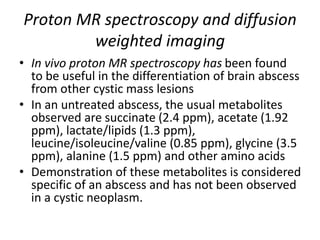 Proton MR spectroscopy and diffusion
weighted imaging
• In vivo proton MR spectroscopy has been found
to be useful in the differentiation of brain abscess
from other cystic mass lesions
• In an untreated abscess, the usual metabolites
observed are succinate (2.4 ppm), acetate (1.92
ppm), lactate/lipids (1.3 ppm),
leucine/isoleucine/valine (0.85 ppm), glycine (3.5
ppm), alanine (1.5 ppm) and other amino acids
• Demonstration of these metabolites is considered
specific of an abscess and has not been observed
in a cystic neoplasm.
 