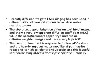 • Recently diffusion-weighted MR imaging has been used in
differentiation of cerebral abscess from intracerebral
necrotic tumors.
• The abscesses appear bright on diffusion-weighted images
and show a very low apparent diffusion coefficient (ADC)
while the necrotic tumors appear hypointense on
diffusionweighted images and have a very high ADC.
• The pus structure itself is responsible for low ADC values
and the heavily impeded water mobility of pus may be
related to its high cellularity and viscosity and this is useful
in differentiating abscess from cystic necrotic tumors25
 