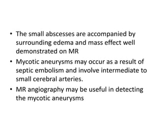 • The small abscesses are accompanied by
surrounding edema and mass effect well
demonstrated on MR
• Mycotic aneurysms may occur as a result of
septic embolism and involve intermediate to
small cerebral arteries.
• MR angiography may be useful in detecting
the mycotic aneurysms
 