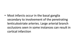• Most infarcts occur in the basal ganglia
secondary to involvement of the penetrating
lenticulostriate arteries. Large arterial branch
occlusions seen in some instances can result in
cortical infarction
 