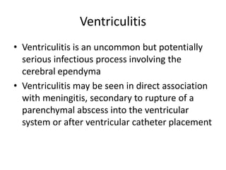 Ventriculitis
• Ventriculitis is an uncommon but potentially
serious infectious process involving the
cerebral ependyma
• Ventriculitis may be seen in direct association
with meningitis, secondary to rupture of a
parenchymal abscess into the ventricular
system or after ventricular catheter placement
 