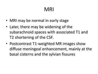 MRI
• MRI may be normal in early stage
• Later, there may be widening of the
subarachnoid spaces with associated T1 and
T2 shortening of the CSF.
• Postcontrast T1-weighted MR images show
diffuse meningeal enhancement, mainly at the
basal cisterns and the sylvian fissures
 