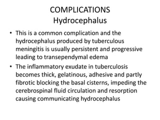 COMPLICATIONS
Hydrocephalus
• This is a common complication and the
hydrocephalus produced by tuberculous
meningitis is usually persistent and progressive
leading to transependymal edema
• The inflammatory exudate in tuberculosis
becomes thick, gelatinous, adhesive and partly
fibrotic blocking the basal cisterns, impeding the
cerebrospinal fluid circulation and resorption
causing communicating hydrocephalus
 
