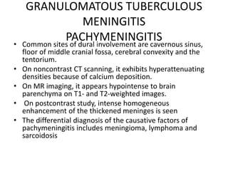 GRANULOMATOUS TUBERCULOUS
MENINGITIS
PACHYMENINGITIS• Common sites of dural involvement are cavernous sinus,
floor of middle cranial fossa, cerebral convexity and the
tentorium.
• On noncontrast CT scanning, it exhibits hyperattenuating
densities because of calcium deposition.
• On MR imaging, it appears hypointense to brain
parenchyma on T1- and T2-weighted images.
• On postcontrast study, intense homogeneous
enhancement of the thickened meninges is seen
• The differential diagnosis of the causative factors of
pachymeningitis includes meningioma, lymphoma and
sarcoidosis
 