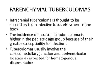 PARENCHYMAL TUBERCULOMAS
• Intracranial tuberculoma is thought to be
secondary to an infective focus elsewhere in the
body
• The incidence of intracranial tuberculoma is
higher in the pediatric age group because of their
greater susceptibility to infections
• Tuberculomas usually involve the
corticomedullary junction and periventricular
location as expected for hematogenous
dissemination
 