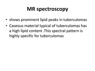 MR spectroscopy
• shows prominent lipid peaks in tuberculomas
• Caseous material typical of tuberculomas has
a high lipid content .This spectral pattern is
highly specific for tuberculomas
 