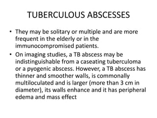TUBERCULOUS ABSCESSES
• They may be solitary or multiple and are more
frequent in the elderly or in the
immunocompromised patients.
• On imaging studies, a TB abscess may be
indistinguishable from a caseating tuberculoma
or a pyogenic abscess. However, a TB abscess has
thinner and smoother walls, is commonally
multiloculated and is larger (more than 3 cm in
diameter), its walls enhance and it has peripheral
edema and mass effect
 