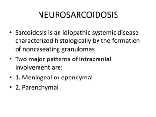 NEUROSARCOIDOSIS
• Sarcoidosis is an idiopathic systemic disease
characterized histologically by the formation
of noncaseating granulomas
• Two major patterns of intracranial
involvement are:
• 1. Meningeal or ependymal
• 2. Parenchymal.
 