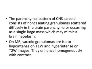 • The parenchymal pattern of CNS sarcoid
consists of noncaseating granulomas scattered
diffusely in the brain parenchyma or occurring
as a single large mass which may mimic a
brain neoplasm.
• On MR, sarcoid granulomas are iso to
hypointense on T1W and hyperintense on
T2W images. They enhance homogeneously
with contrast.
 