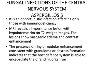 FUNGAL INFECTIONS OF THE CENTRAL
NERVOUS SYSTEM
ASPERGILLOSIS
• It is an opportunistic infection affecting only
those with immunodeficiency
• MRI reveals a hyperintense lesion with
hypointense rim on T2-weight images. The
lesions show vasogenic edema and contrast
enhancement
• The presence of ring or nodular enhancement
consistent with granuloma or abscess formation
indicates that the host defence system is able to
encapsulate the offending organism
 