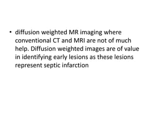 • diffusion weighted MR imaging where
conventional CT and MRI are not of much
help. Diffusion weighted images are of value
in identifying early lesions as these lesions
represent septic infarction
 
