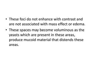 • These foci do not enhance with contrast and
are not associated with mass effect or edema.
• These spaces may become voluminous as the
yeasts which are present in these areas,
produce mucoid material that distends these
areas.
 