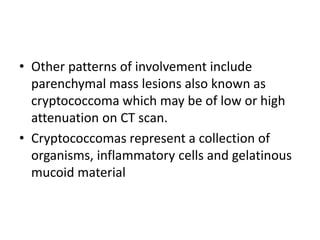 • Other patterns of involvement include
parenchymal mass lesions also known as
cryptococcoma which may be of low or high
attenuation on CT scan.
• Cryptococcomas represent a collection of
organisms, inflammatory cells and gelatinous
mucoid material
 