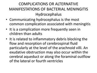 COMPLICATIONS OR ALTERNATIVE
MANIFESTATIONS OF BACTERIAL MENINGITIS
Hydrocephalus
• Communicating hydrocephalus is the most
common complication associated with meningitis
• It is a complication more frequently seen in
children than adults
• It is related to inflammatory debris blocking the
flow and resorption of cerebrospinal fluid
particularly at the level of the arachnoid villi. An
exudative obstruction may also occur within the
cerebral aqueduct or along the foraminal outflow
of the lateral or fourth ventricles
 