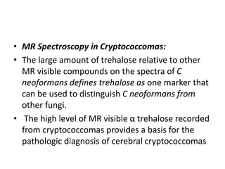• MR Spectroscopy in Cryptococcomas:
• The large amount of trehalose relative to other
MR visible compounds on the spectra of C
neoformans defines trehalose as one marker that
can be used to distinguish C neoformans from
other fungi.
• The high level of MR visible α trehalose recorded
from cryptococcomas provides a basis for the
pathologic diagnosis of cerebral cryptococcomas
 