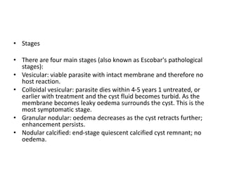 • Stages
• There are four main stages (also known as Escobar's pathological
stages):
• Vesicular: viable parasite with intact membrane and therefore no
host reaction.
• Colloidal vesicular: parasite dies within 4-5 years 1 untreated, or
earlier with treatment and the cyst fluid becomes turbid. As the
membrane becomes leaky oedema surrounds the cyst. This is the
most symptomatic stage.
• Granular nodular: oedema decreases as the cyst retracts further;
enhancement persists.
• Nodular calcified: end-stage quiescent calcified cyst remnant; no
oedema.
 