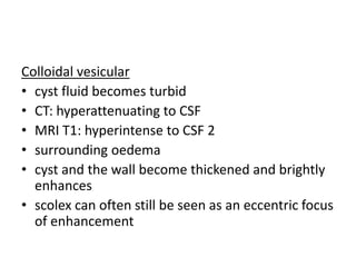 Colloidal vesicular
• cyst fluid becomes turbid
• CT: hyperattenuating to CSF
• MRI T1: hyperintense to CSF 2
• surrounding oedema
• cyst and the wall become thickened and brightly
enhances
• scolex can often still be seen as an eccentric focus
of enhancement
 