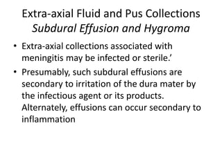 Extra-axial Fluid and Pus Collections
Subdural Effusion and Hygroma
• Extra-axial collections associated with
meningitis may be infected or sterile.’
• Presumably, such subdural effusions are
secondary to irritation of the dura mater by
the infectious agent or its products.
Alternately, effusions can occur secondary to
inflammation
 