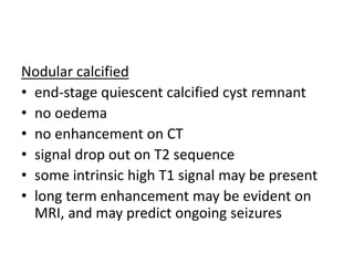Nodular calcified
• end-stage quiescent calcified cyst remnant
• no oedema
• no enhancement on CT
• signal drop out on T2 sequence
• some intrinsic high T1 signal may be present
• long term enhancement may be evident on
MRI, and may predict ongoing seizures
 