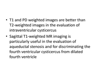 • T1 and PD weighted images are better than
T2-weighted images in the evaluation of
intraventricular cysticercus
• Sagittal T1-weighted MR imaging is
particularly useful in the evaluation of
aqueductal stenosis and for discriminating the
fourth ventricular cysticercus from dilated
fourth ventricle
 