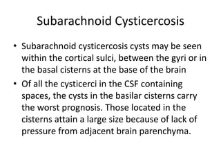 Subarachnoid Cysticercosis
• Subarachnoid cysticercosis cysts may be seen
within the cortical sulci, between the gyri or in
the basal cisterns at the base of the brain
• Of all the cysticerci in the CSF containing
spaces, the cysts in the basilar cisterns carry
the worst prognosis. Those located in the
cisterns attain a large size because of lack of
pressure from adjacent brain parenchyma.
 