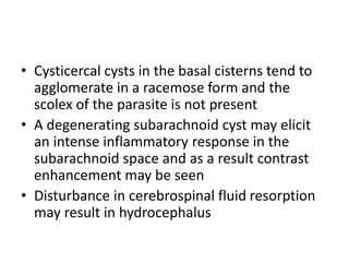 • Cysticercal cysts in the basal cisterns tend to
agglomerate in a racemose form and the
scolex of the parasite is not present
• A degenerating subarachnoid cyst may elicit
an intense inflammatory response in the
subarachnoid space and as a result contrast
enhancement may be seen
• Disturbance in cerebrospinal fluid resorption
may result in hydrocephalus
 