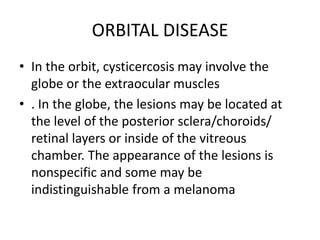 ORBITAL DISEASE
• In the orbit, cysticercosis may involve the
globe or the extraocular muscles
• . In the globe, the lesions may be located at
the level of the posterior sclera/choroids/
retinal layers or inside of the vitreous
chamber. The appearance of the lesions is
nonspecific and some may be
indistinguishable from a melanoma
 