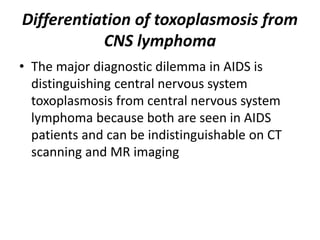 Differentiation of toxoplasmosis from
CNS lymphoma
• The major diagnostic dilemma in AIDS is
distinguishing central nervous system
toxoplasmosis from central nervous system
lymphoma because both are seen in AIDS
patients and can be indistinguishable on CT
scanning and MR imaging
 