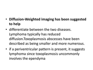 • Diffusion-Weighted imaging has been suggested
to help
• differentiate between the two diseases.
Lymphoma typically has reduced
diffusion.Toxoplasmosis abscesses have been
described as being smaller and more numerous.
• if a periventricular pattern is present, it suggests
lymphoma since toxoplasmosis uncommonly
involves the ependyma
 
